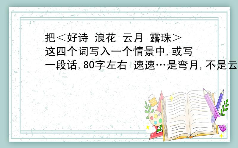 把＜好诗 浪花 云月 露珠＞这四个词写入一个情景中,或写一段话,80字左右 速速…是弯月,不是云月,不好意思啊