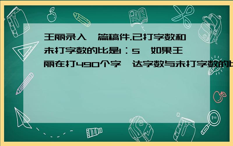 王丽录入一篇稿件.已打字数和未打字数的比是1：5,如果王丽在打490个字,达字数与未打字数的比值恰好是3,王丽录入一篇稿件.已打字数和未打字数的比是1：5,如果王丽在打490个字,益达字数与