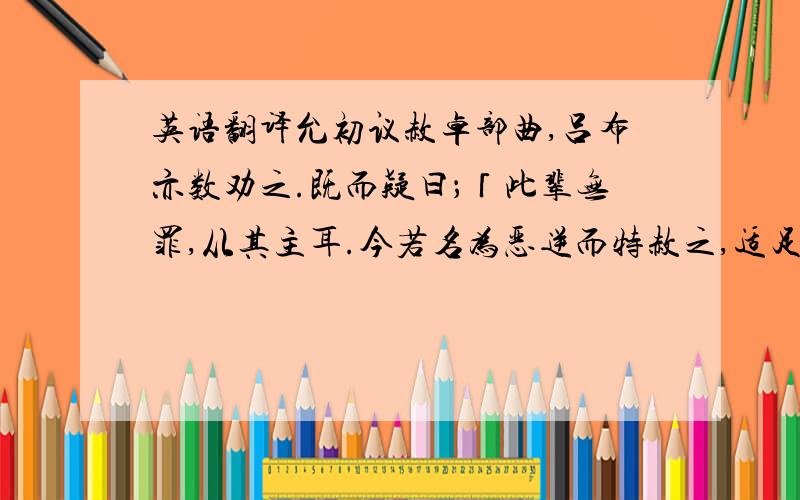 英语翻译允初议赦卓部曲,吕布亦数劝之.既而疑曰；「此辈无罪,从其主耳.今若名为恶逆而特赦之,适足使其自疑,非所以安之之道也.」吕布又欲以卓财物班赐公卿、将校,允又不从.而素轻布,以