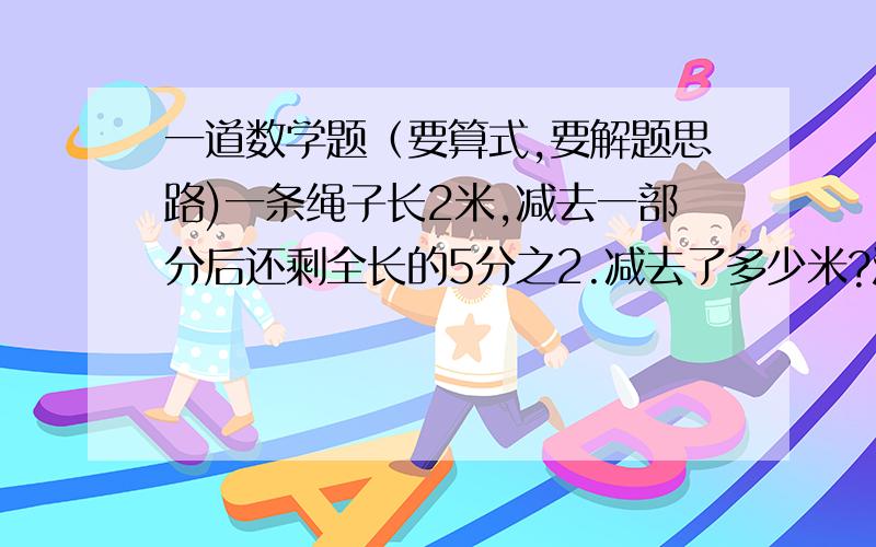 一道数学题（要算式,要解题思路)一条绳子长2米,减去一部分后还剩全长的5分之2.减去了多少米?注：（要算式,要解题思路)