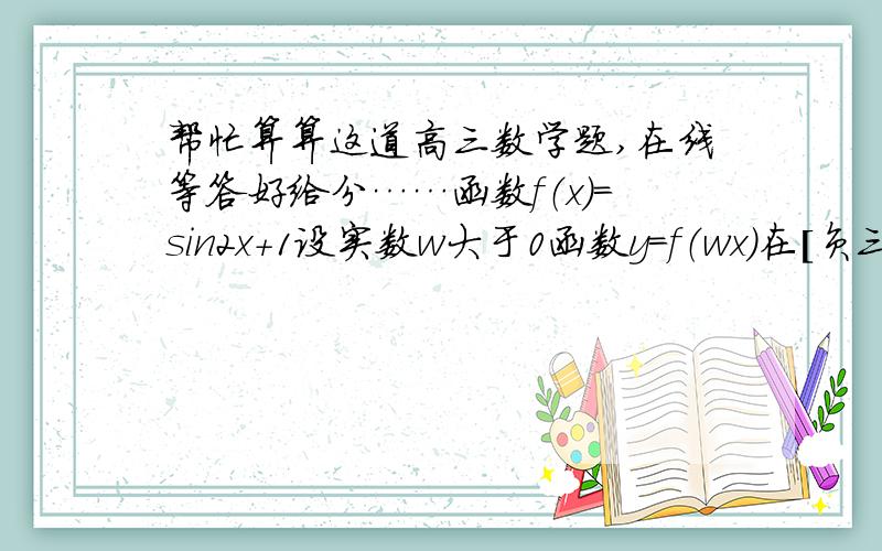 帮忙算算这道高三数学题,在线等答好给分……函数f（x）=sin2x+1设实数w大于0函数y=f（wx）在［负三分之一π,四分之一π］单调递增,求w范围