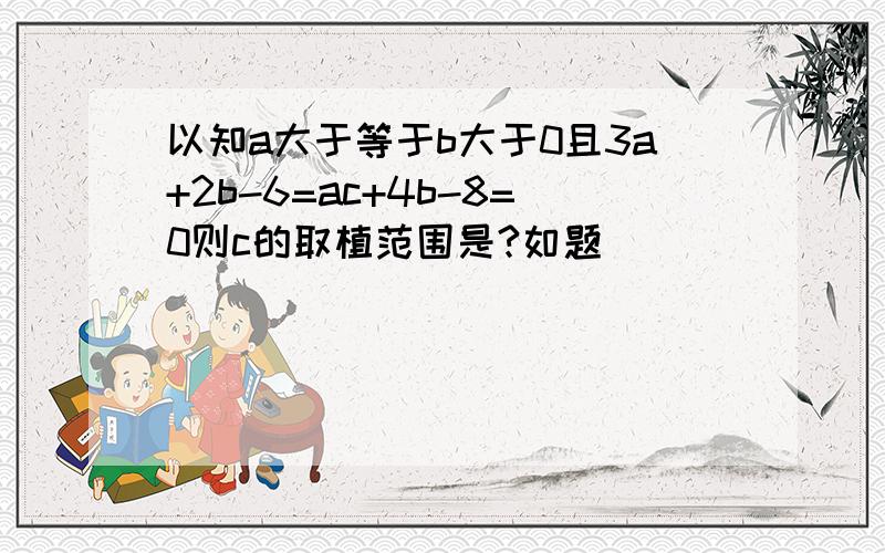 以知a大于等于b大于0且3a+2b-6=ac+4b-8=0则c的取植范围是?如题