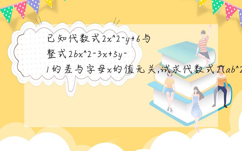 已知代数式2x^2-y+6与整式2bx^2-3x+5y-1的差与字母x的值无关,试求代数式2(ab^2+2b^3-a^2b)+3a^2-(2a^2b-3