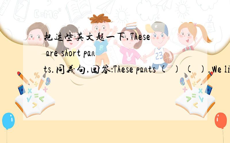 把这些英文题一下,These are short pants.同义句,回答：These pants ( ) ( ).We like orange orange.否定句 He has eight basketballs.改为一般疑问句,否定回答 I have twelve balls.提问 He likes oreen.提问 Beijing is in China.提