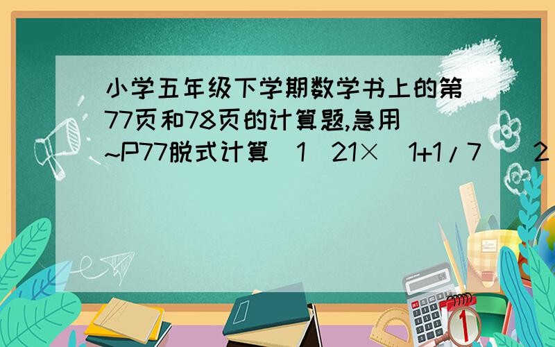 小学五年级下学期数学书上的第77页和78页的计算题,急用~P77脱式计算（1）21×（1+1/7）（2）5/9×6/25÷3/10（3）（7/8－3/4）×4/15（4）12×（7/5÷3/10）（5）3/7+6/7÷2/3（6）22÷（1/5+1/6）（7）1/9×24+24×