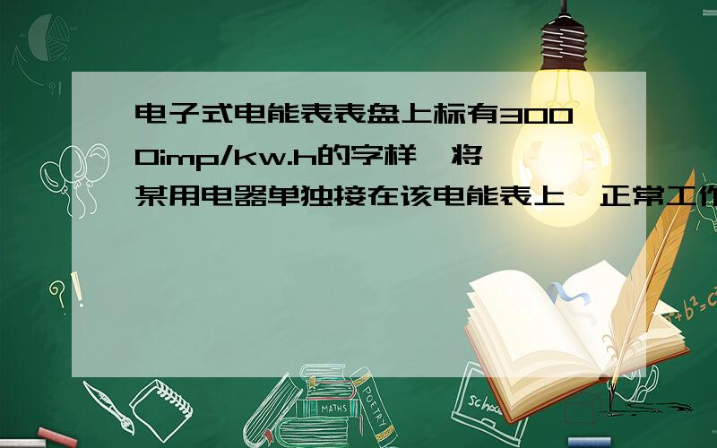 电子式电能表表盘上标有3000imp/kw.h的字样,将某用电器单独接在该电能表上,正常工作30分钟,电能表闪烁次数为300次则消耗电能为功率为