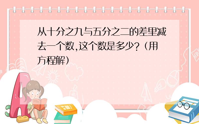 从十分之九与五分之二的差里减去一个数,这个数是多少?（用方程解）