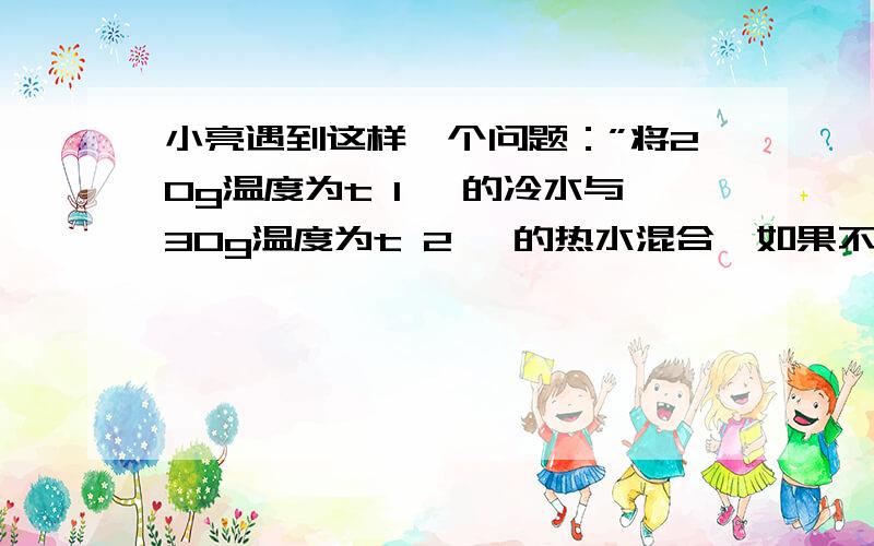 小亮遇到这样一个问题：”将20g温度为t 1 ℃的冷水与30g温度为t 2 ℃的热水混合,如果不记热量损失,混合后的温水的温度是多少?“小亮认为混合后的温度是它们的平均温度,即 t=（t1 +t2） /2.为