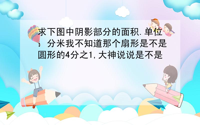 求下图中阴影部分的面积.单位：分米我不知道那个扇形是不是圆形的4分之1,大神说说是不是