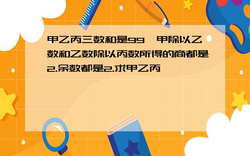 甲乙丙三数和是99,甲除以乙数和乙数除以丙数所得的商都是2.余数都是2.求甲乙丙