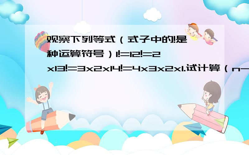 观察下列等式（式子中的!是一种运算符号）1!=12!=2x13!=3x2x14!=4x3x2x1.试计算（n-1）!除以n!