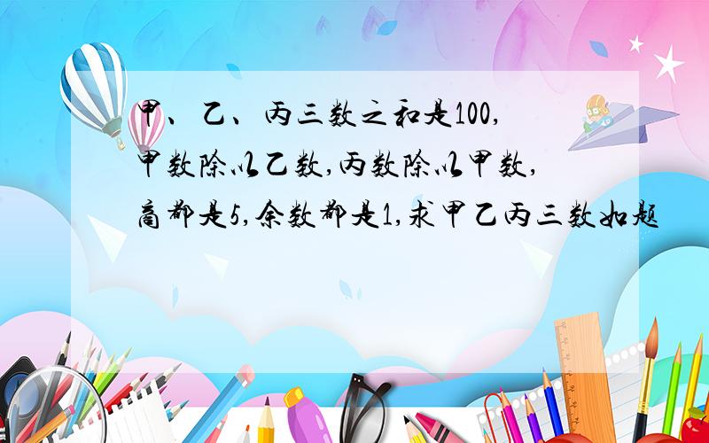 甲、乙、丙三数之和是100,甲数除以乙数,丙数除以甲数,商都是5,余数都是1,求甲乙丙三数如题