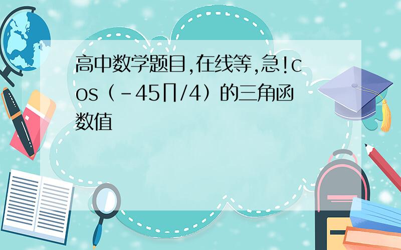 高中数学题目,在线等,急!cos（-45∏/4）的三角函数值