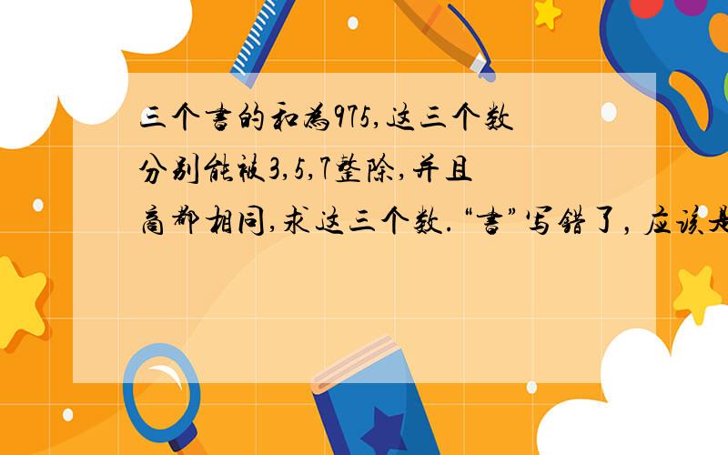 三个书的和为975,这三个数分别能被3,5,7整除,并且商都相同,求这三个数.“书”写错了，应该是“数”