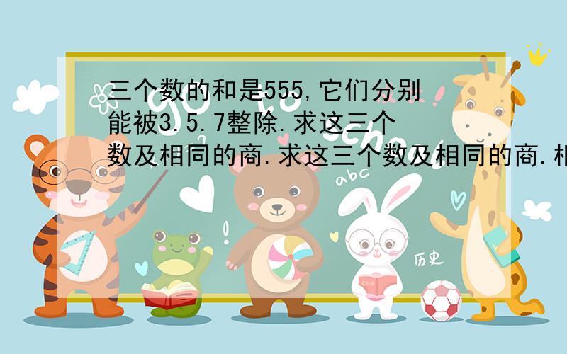 三个数的和是555,它们分别能被3.5.7整除.求这三个数及相同的商.求这三个数及相同的商.相同的商是多少?