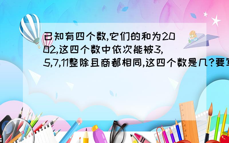 已知有四个数,它们的和为2002,这四个数中依次能被3,5,7,11整除且商都相同,这四个数是几?要写过程和原因.