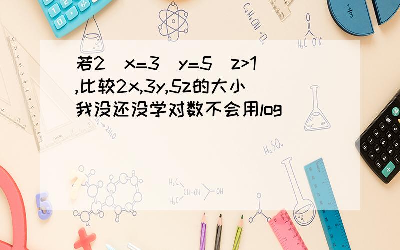 若2^x=3^y=5^z>1,比较2x,3y,5z的大小我没还没学对数不会用log