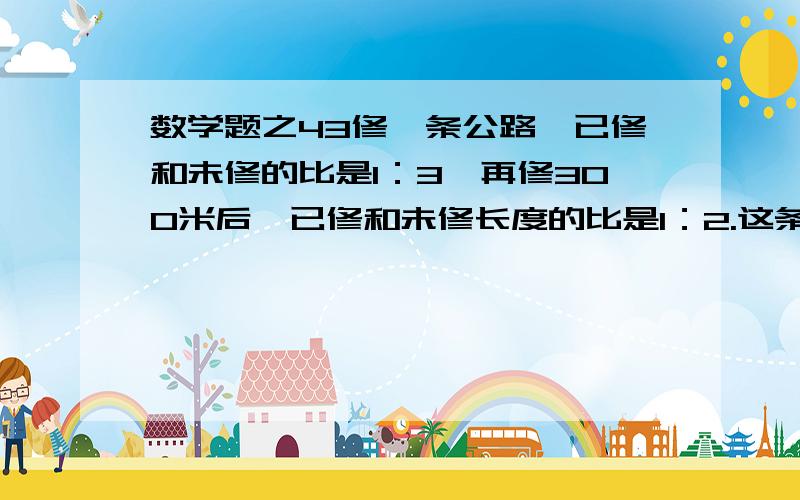 数学题之43修一条公路,已修和未修的比是1：3,再修300米后,已修和未修长度的比是1：2.这条路有多少米?