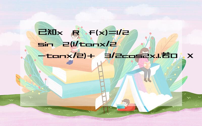 已知x∈R,f(x)=1/2sin^2(1/tanx/2-tanx/2)+√3/2cos2x.1.若0＜X＜π/2,求f(x)的单调递减区间2.若f(X)=√3/2,求x的值