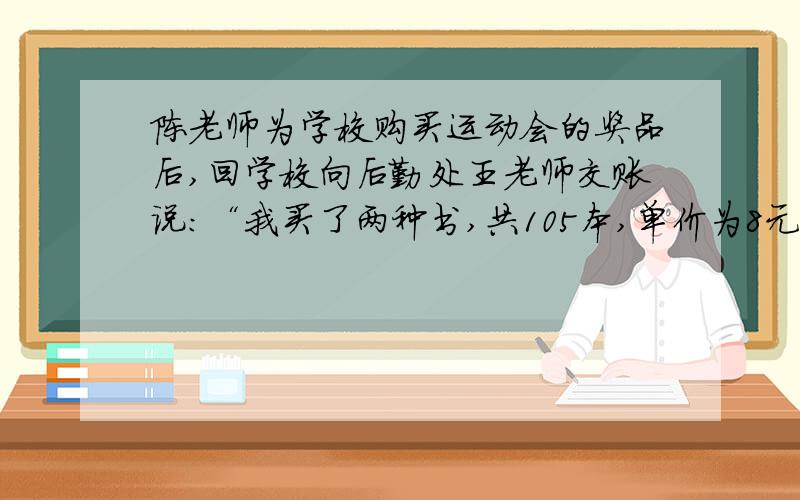 陈老师为学校购买运动会的奖品后,回学校向后勤处王老师交账说：“我买了两种书,共105本,单价为8元和12元,买书前我领了1500元,现在还余418元.”王老师算了一下,说：“你肯定搞错了.”（1）