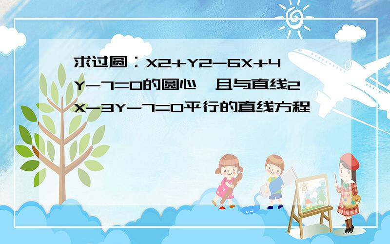 求过圆：X2+Y2-6X+4Y-7=0的圆心,且与直线2X-3Y-7=0平行的直线方程