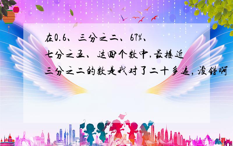 在0.6、三分之二、67%、七分之五、这四个数中,最接近三分之二的数是我对了二十多遍，没错啊 ……