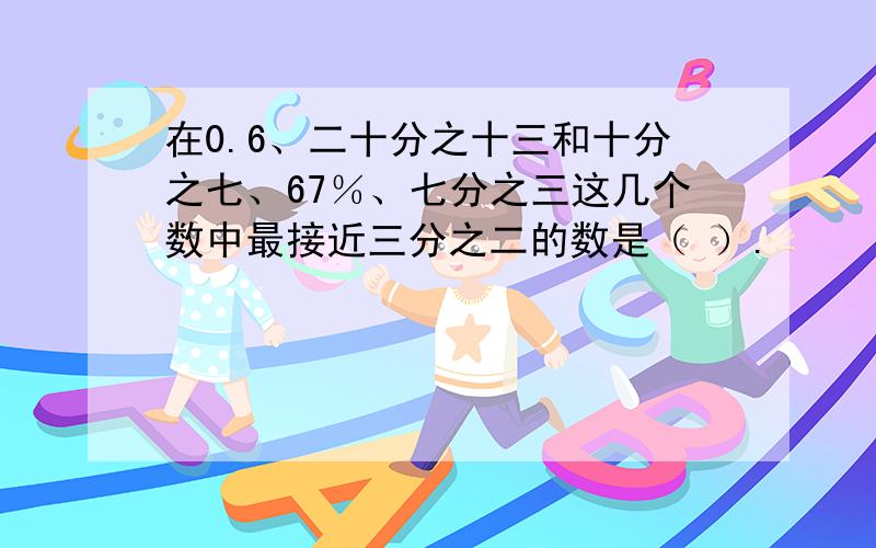 在0.6、二十分之十三和十分之七、67％、七分之三这几个数中最接近三分之二的数是（ ）.