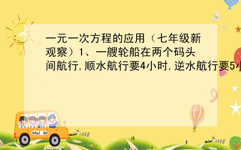 一元一次方程的应用（七年级新观察）1、一艘轮船在两个码头间航行,顺水航行要4小时,逆水航行要5小时,水速度为1千米/时,求轮船在顺水与逆水中的航行速度分别是多少,4、用白铁皮做罐头