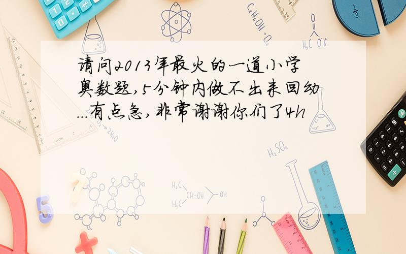 请问2013年最火的一道小学奥数题,5分钟内做不出来回幼...有点急,非常谢谢你们了4h