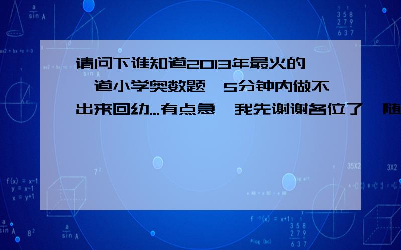 请问下谁知道2013年最火的一道小学奥数题,5分钟内做不出来回幼...有点急,我先谢谢各位了{随机数c