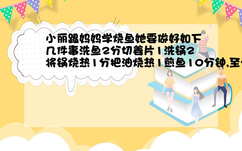 小丽跟妈妈学烧鱼她要做好如下几件事洗鱼2分切姜片1洗锅2将锅烧热1分把油烧热1煎鱼10分钟,至少要几分钟?快,对了奖5分,五分钟之内,快 快