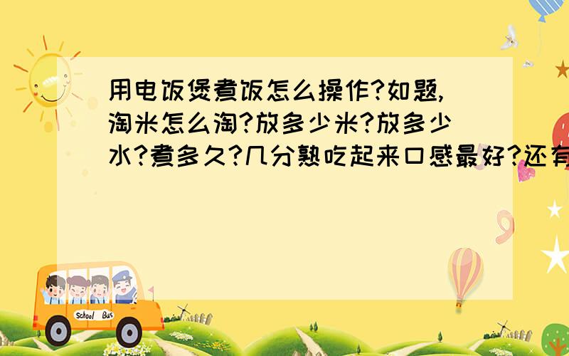 用电饭煲煮饭怎么操作?如题,淘米怎么淘?放多少米?放多少水?煮多久?几分熟吃起来口感最好?还有选米怎么选?怎样鉴别好米坏米?一般是1-4人吃饭,我一个人的时候居多,饭量一般,小碗两碗吧.