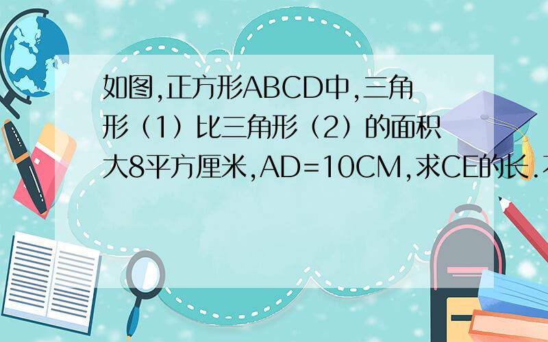 如图,正方形ABCD中,三角形（1）比三角形（2）的面积大8平方厘米,AD=10CM,求CE的长.不能上传图片,描述如下：AE过BC与DC延长线相交于E,假设AE与BC相交于F,三角形ABF为（2）,三角形CEF为（1）.如图