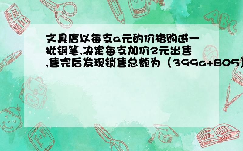 文具店以每支a元的价格购进一批钢笔,决定每支加价2元出售,售完后发现销售总额为（399a+805）元,求钢...文具店以每支a元的价格购进一批钢笔,决定每支加价2元出售,售完后发现销售总额为（39