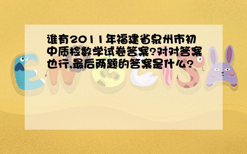 谁有2011年福建省泉州市初中质检数学试卷答案?对对答案也行,最后两题的答案是什么?