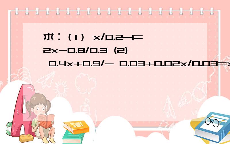 求：（1） x/0.2-1=2x-0.8/0.3 (2) 0.4x+0.9/- 0.03+0.02x/0.03=x-5/2要说出同时乘或除以多少具体的什么去分母去括号合并等如果说好了就再加财富10