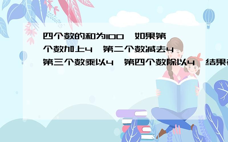 四个数的和为100,如果第一个数加上4,第二个数减去4,第三个数乘以4,第四个数除以4,结果都相等,那么这四个数各是多少?