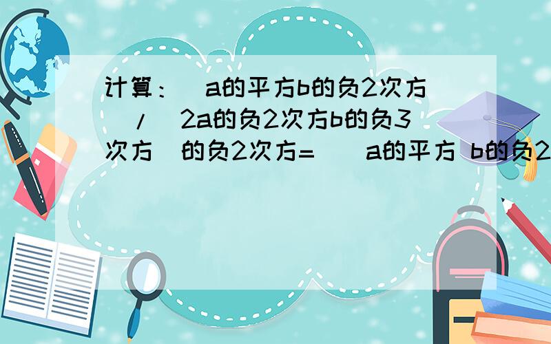 计算：（a的平方b的负2次方）/（2a的负2次方b的负3次方）的负2次方=（）a的平方 b的负2次方）/ {2 （a的负2次方）b的负3次方}的负2次方 =（）（结果只含有正整数指数幂）【急急急急急】