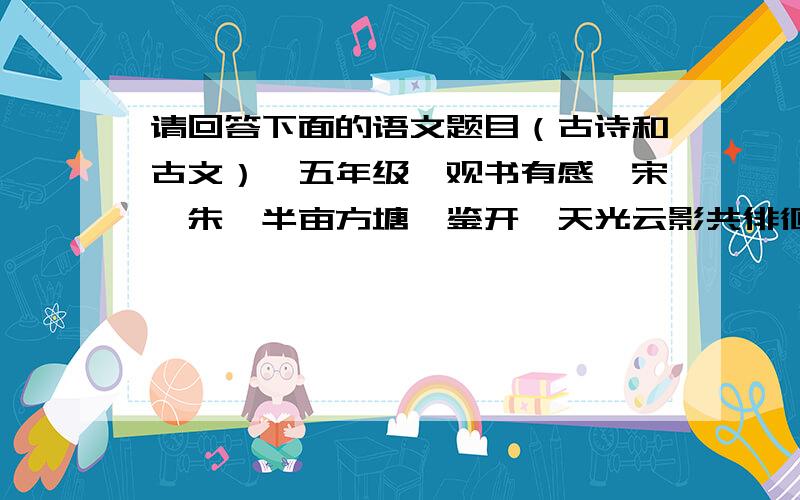 请回答下面的语文题目（古诗和古文）【五年级】观书有感【宋】朱熹半亩方塘一鉴开,天光云影共徘徊.问渠那得清如许?为有源头活水来.1.这首诗前两句（ ）,后两句（ ）,一问一答,形象地