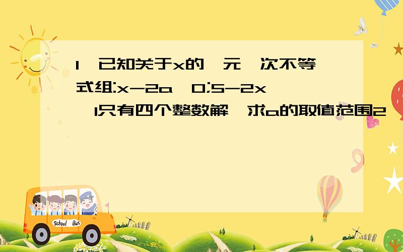 1、已知关于x的一元一次不等式组:x-2a≥0;5-2x＞1只有四个整数解,求a的取值范围2、已知关于x的不等式组:9x-a≥0；8x-b＜0整数解仅有1、2、3,那么适合这个条件的有序整数对（a,b)共有几个?