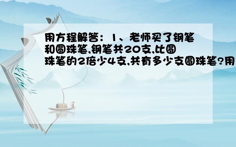 用方程解答：1、老师买了钢笔和圆珠笔,钢笔共20支,比圆珠笔的2倍少4支,共有多少支圆珠笔?用方程解答：2、蔡阿姨买苹果和梨一共花了80元,苹果每千克9元,买了5千克,梨买了7千克,梨每千克多