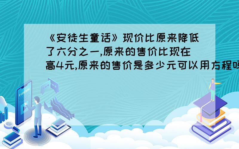 《安徒生童话》现价比原来降低了六分之一,原来的售价比现在高4元,原来的售价是多少元可以用方程吗