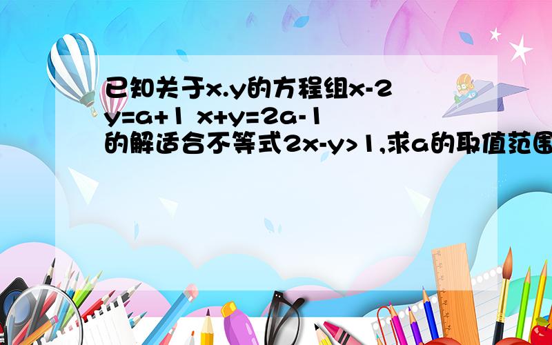 已知关于x.y的方程组x-2y=a+1 x+y=2a-1的解适合不等式2x-y>1,求a的取值范围