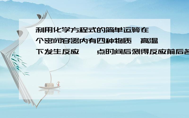 利用化学方程式的简单运算在一个密闭容器内有四种物质,高温下发生反应,一点时间后测得反应前后各物质的质量如下：A B C D反应前的质量（g） 8 10 1 25反应后的质量（g） 未测 24 2 16若A的相