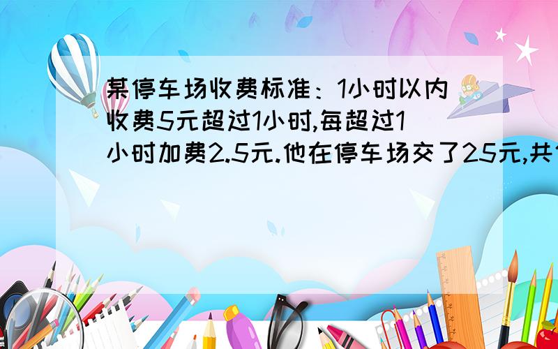 某停车场收费标准：1小时以内收费5元超过1小时,每超过1小时加费2.5元.他在停车场交了25元,共停车几小时