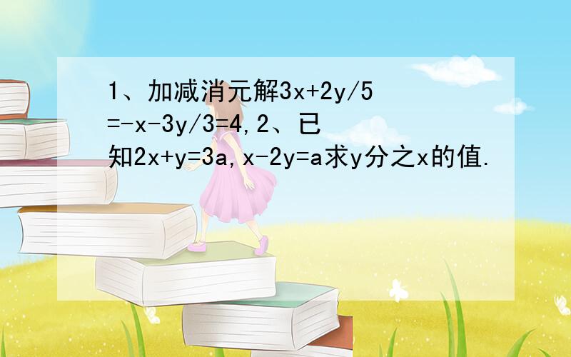 1、加减消元解3x+2y/5=-x-3y/3=4,2、已知2x+y=3a,x-2y=a求y分之x的值.