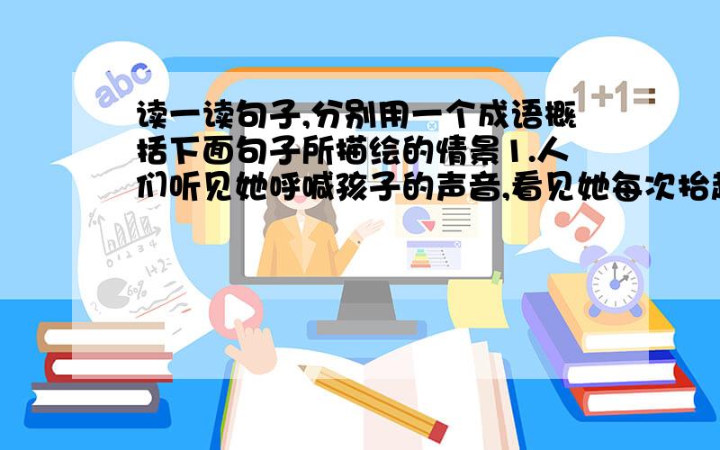 读一读句子,分别用一个成语概括下面句子所描绘的情景1.人们听见她呼喊孩子的声音,看见她每次抬起头侧耳听上整整一分钟,然后一边呻吟一边软弱无力地倒下头去的情景.（ ） 2.这时,人们