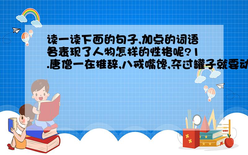 读一读下面的句子,加点的词语各表现了人物怎样的性格呢?1.唐僧一在推辞,八戒嘴馋,夺过罐子就要动口（夺过）2.山坡上闪出一个年满八旬的老人.（闪出）3.唐僧一减,惊的从马上摔下来.（惊