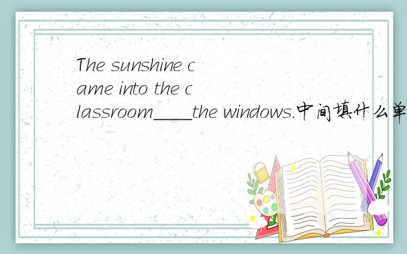 The sunshine came into the classroom____the windows.中间填什么单词