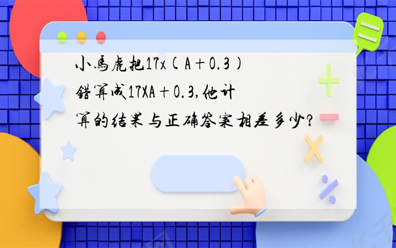 小马虎把17x(A+O.3)错算成17XA+O.3,他计算的结果与正确答案相差多少?